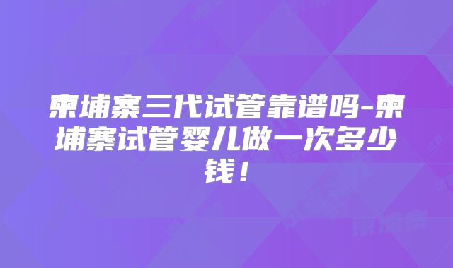 柬埔寨三代试管靠谱吗-柬埔寨试管婴儿做一次多少钱！