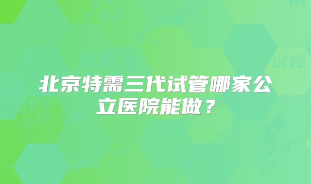 北京特需三代试管哪家公立医院能做？