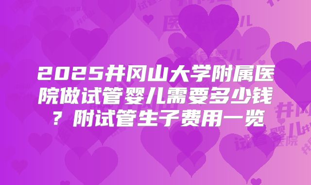 2025井冈山大学附属医院做试管婴儿需要多少钱?附试管生子费用一览