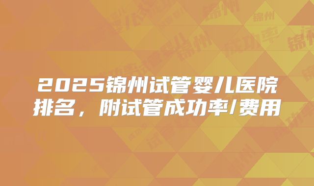 2025锦州试管婴儿医院排名，附试管成功率/费用