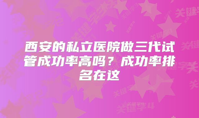 西安的私立医院做三代试管成功率高吗？成功率排名在这