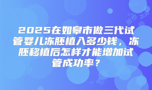 2025在如皋市做三代试管婴儿冻胚植入多少钱,冻胚移植后怎样才能增加试管成功率?