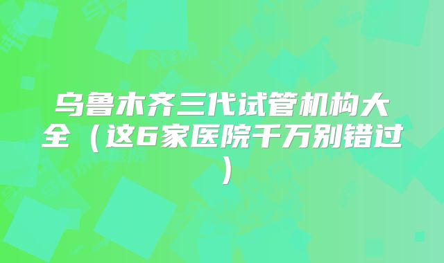 乌鲁木齐三代试管机构大全（这6家医院千万别错过）
