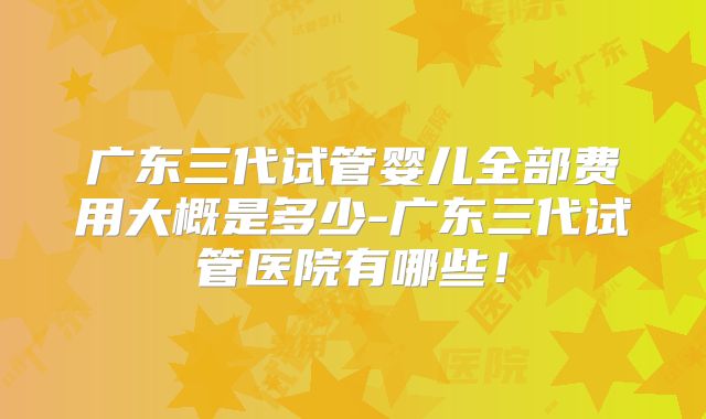 广东三代试管婴儿全部费用大概是多少-广东三代试管医院有哪些!