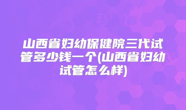 山西省妇幼保健院三代试管多少钱一个(山西省妇幼试管怎么样)