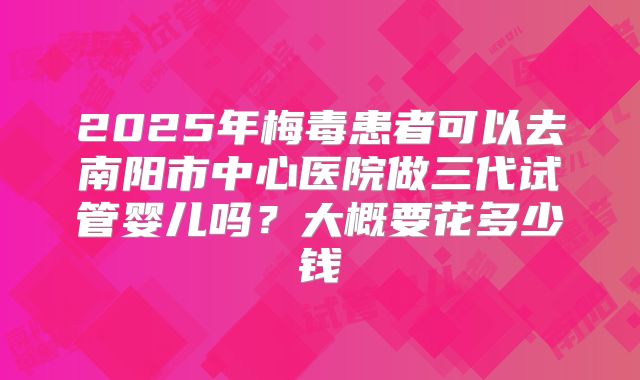 2025年梅毒患者可以去南阳市中心医院做三代试管婴儿吗?大概要花多少钱