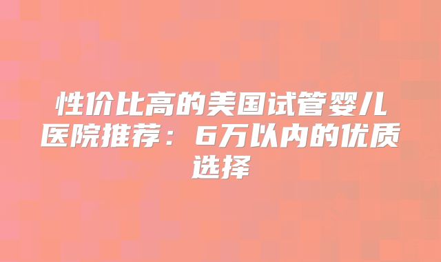 性价比高的美国试管婴儿医院推荐:6万以内的优质选择