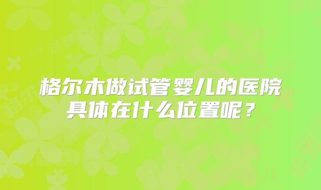 格尔木做试管婴儿的医院具体在什么位置呢?
