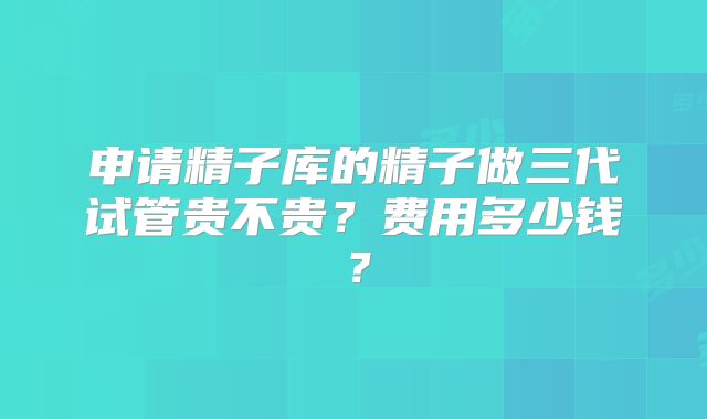 申请精子库的精子做三代试管贵不贵？费用多少钱？