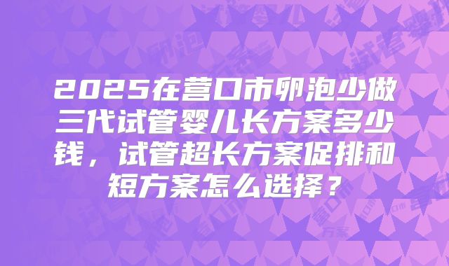 2025在营口市卵泡少做三代试管婴儿长方案多少钱,试管超长方案促排和短方案怎么选择?