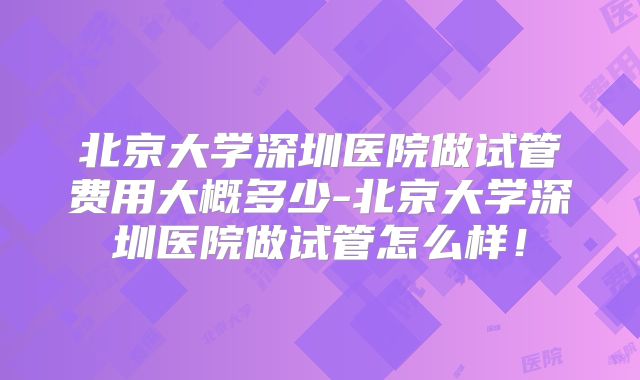 北京大学深圳医院做试管费用大概多少-北京大学深圳医院做试管怎么样！