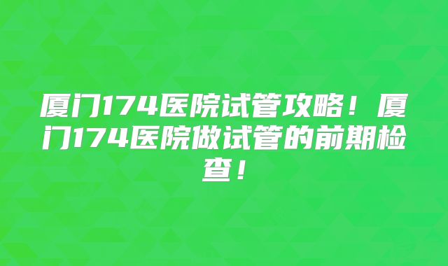 厦门174医院试管攻略！厦门174医院做试管的前期检查！
