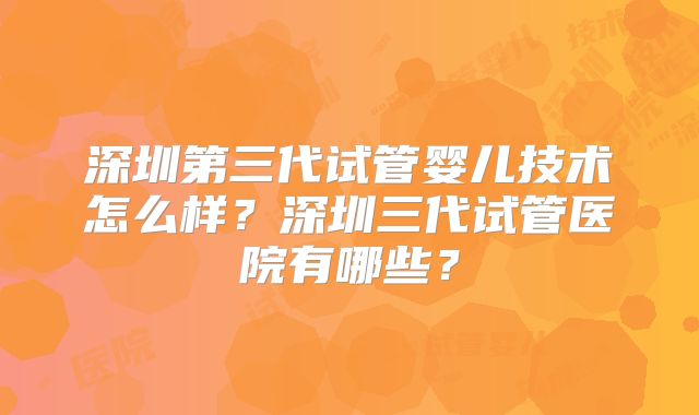 深圳第三代试管婴儿技术怎么样？深圳三代试管医院有哪些？