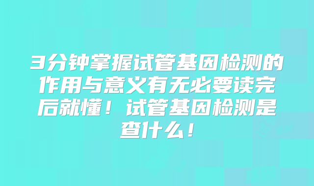 3分钟掌握试管基因检测的作用与意义有无必要读完后就懂！试管基因检测是查什么！