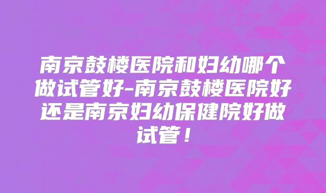 南京鼓楼医院和妇幼哪个做试管好-南京鼓楼医院好还是南京妇幼保健院好做试管！