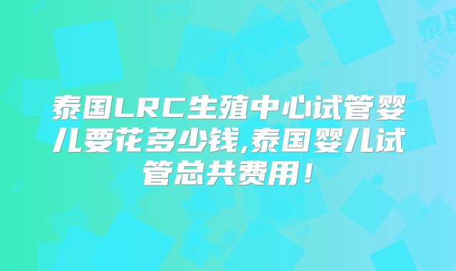 泰国LRC生殖中心试管婴儿要花多少钱,泰国婴儿试管总共费用！