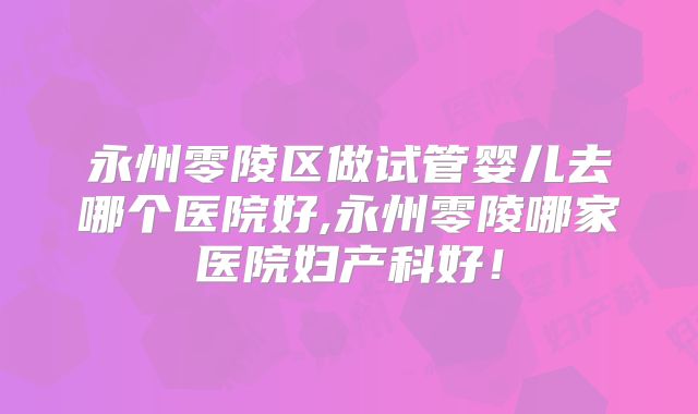 永州零陵区做试管婴儿去哪个医院好,永州零陵哪家医院妇产科好！