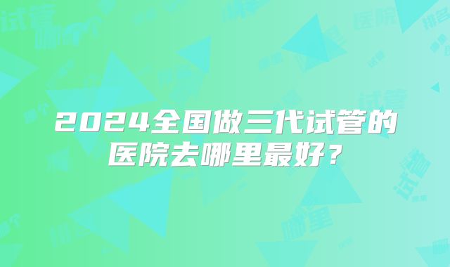 2024全国做三代试管的医院去哪里最好？