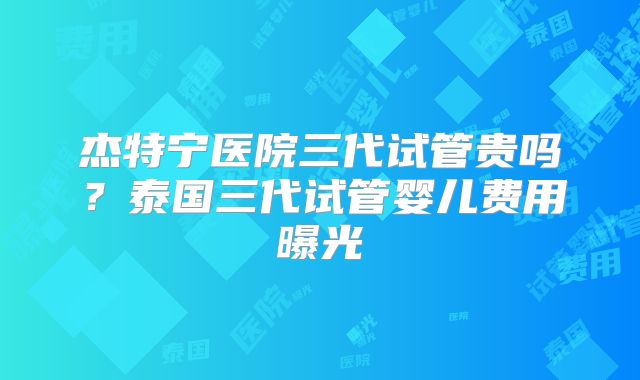 杰特宁医院三代试管贵吗？泰国三代试管婴儿费用曝光