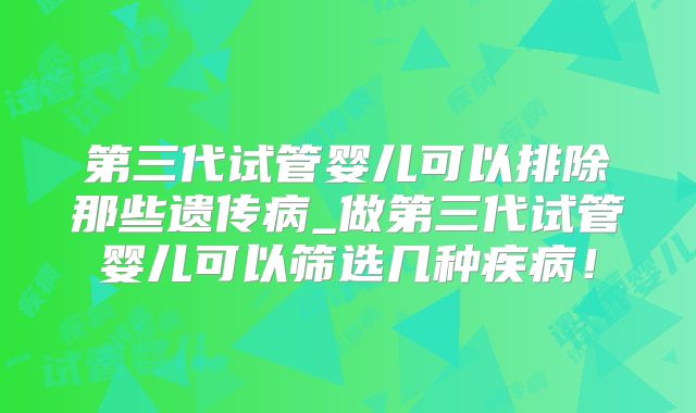 第三代试管婴儿可以排除那些遗传病_做第三代试管婴儿可以筛选几种疾病!
