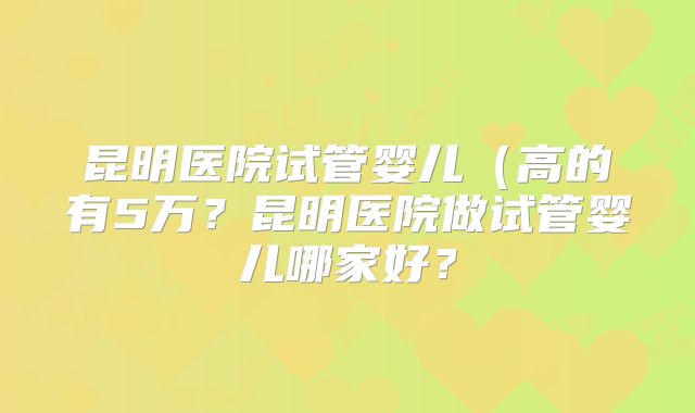 昆明医院试管婴儿(高的有5万?昆明医院做试管婴儿哪家好?