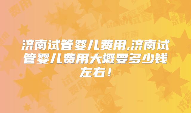 济南试管婴儿费用,济南试管婴儿费用大概要多少钱左右！
