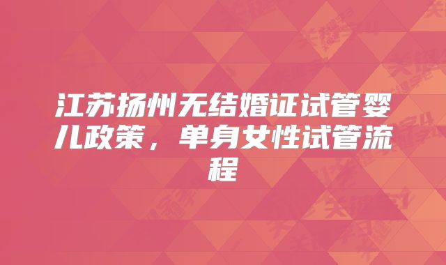 江苏扬州无结婚证试管婴儿政策，单身女性试管流程