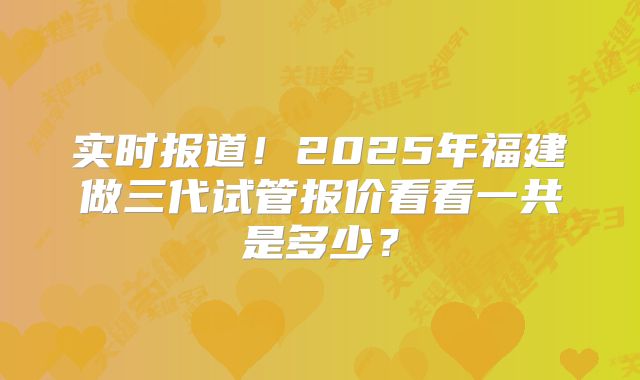 实时报道!2025年福建做三代试管报价看看一共是多少?