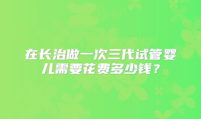 在长治做一次三代试管婴儿需要花费多少钱？