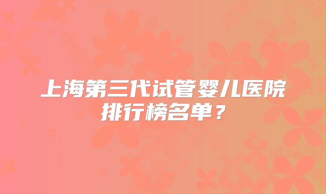 上海第三代试管婴儿医院排行榜名单？
