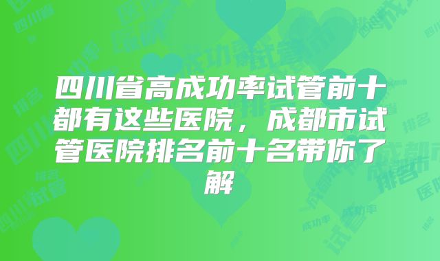 四川省高成功率试管前十都有这些医院,成都市试管医院排名前十名带你了解