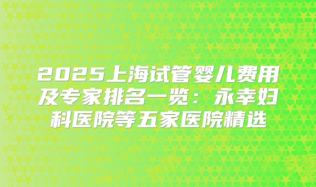 2025上海试管婴儿费用及专家排名一览：永幸妇科医院等五家医院精选