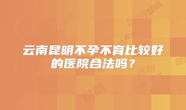 云南昆明不孕不育比较好的医院合法吗?