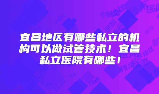宜昌地区有哪些私立的机构可以做试管技术！宜昌私立医院有哪些！