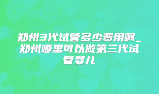 郑州3代试管多少费用啊_郑州哪里可以做第三代试管婴儿