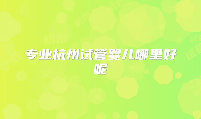专业杭州试管婴儿哪里好呢