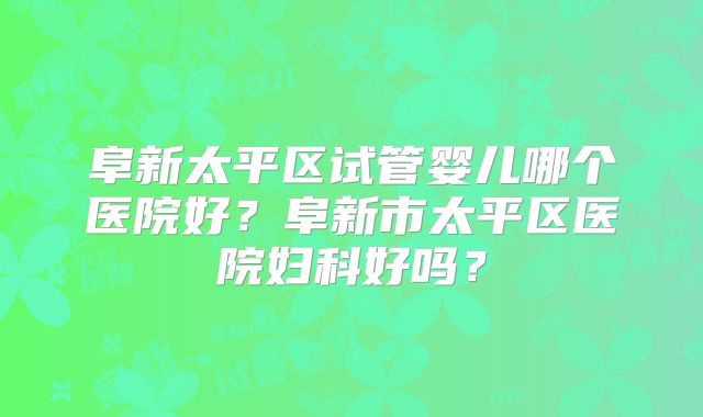 阜新太平区试管婴儿哪个医院好？阜新市太平区医院妇科好吗？