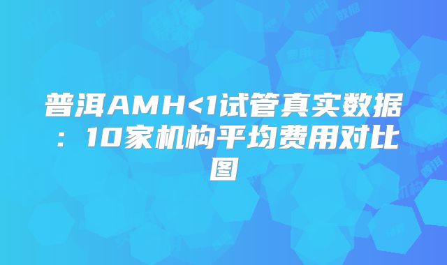 普洱AMH<1试管真实数据：10家机构平均费用对比图