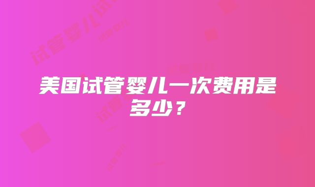 美国试管婴儿一次费用是多少？