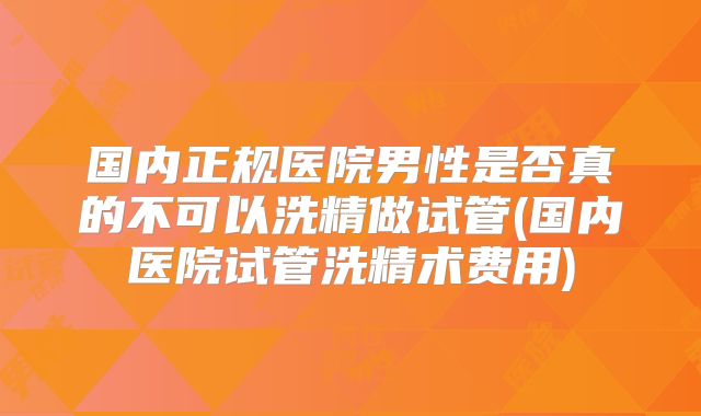 国内正规医院男性是否真的不可以洗精做试管(国内医院试管洗精术费用)