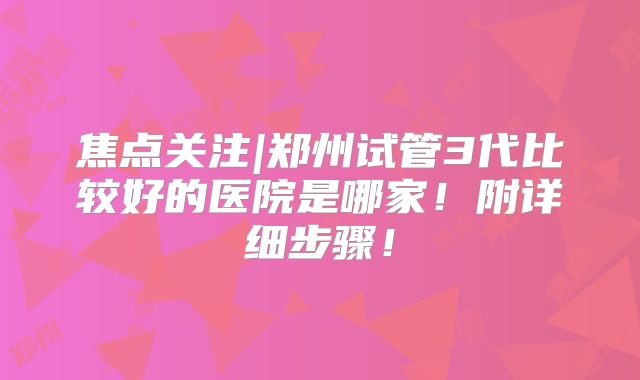 焦点关注|郑州试管3代比较好的医院是哪家!附详细步骤!
