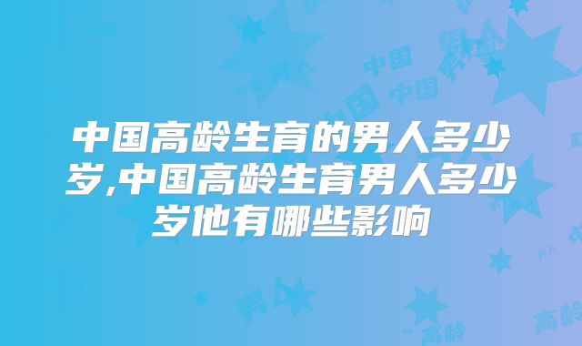 中国高龄生育的男人多少岁,中国高龄生育男人多少岁他有哪些影响