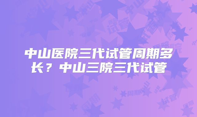 中山医院三代试管周期多长?中山三院三代试管