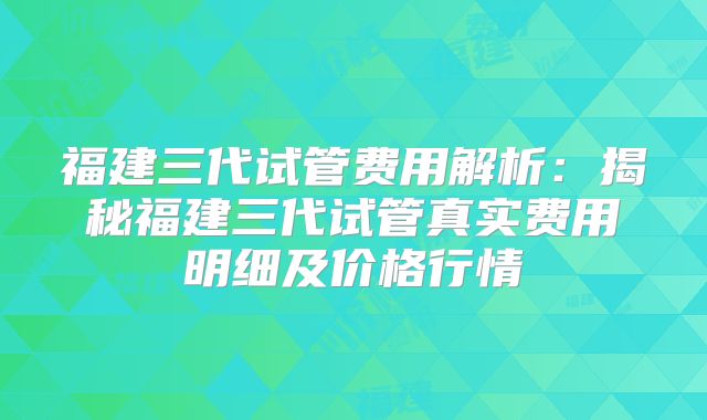 福建三代试管费用解析：揭秘福建三代试管真实费用明细及价格行情