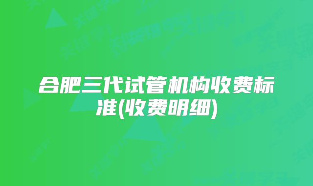 合肥三代试管机构收费标准(收费明细)