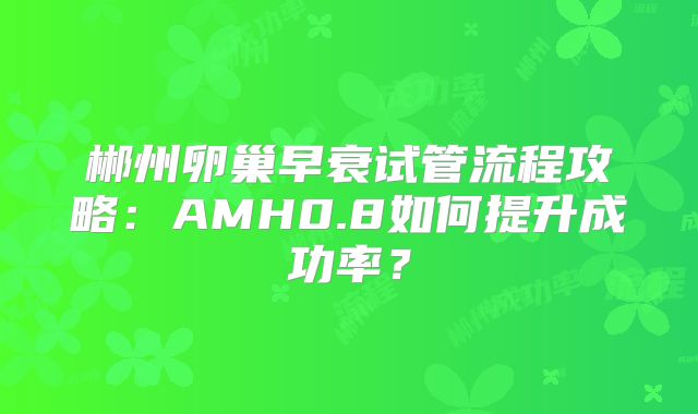 郴州卵巢早衰试管流程攻略：AMH0.8如何提升成功率？
