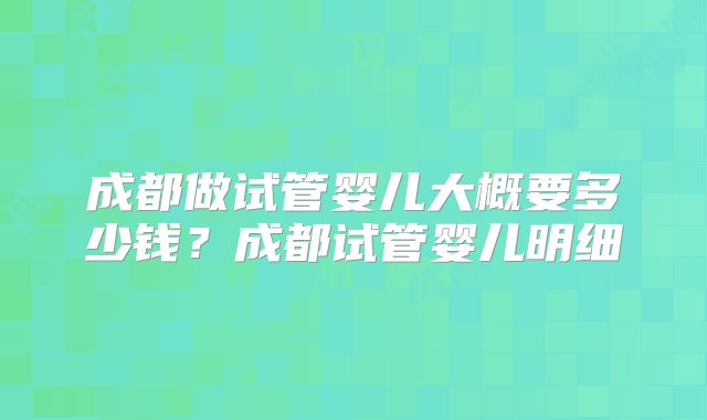 成都做试管婴儿大概要多少钱？成都试管婴儿明细