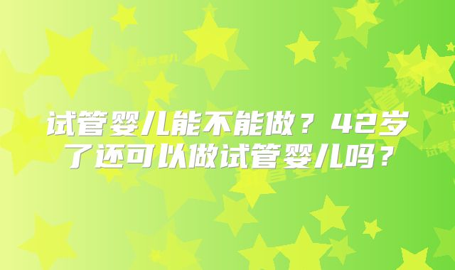 试管婴儿能不能做？42岁了还可以做试管婴儿吗？