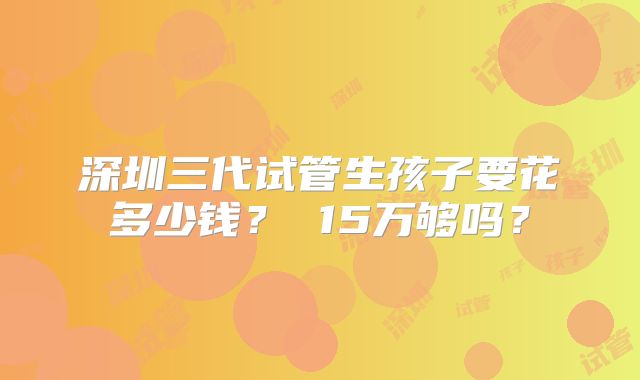 深圳三代试管生孩子要花多少钱？ 15万够吗？