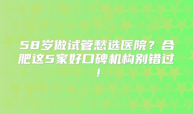 58岁做试管愁选医院？合肥这5家好口碑机构别错过！